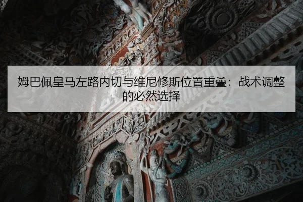 姆巴佩皇马左路内切与维尼修斯位置重叠：战术调整的必然选择