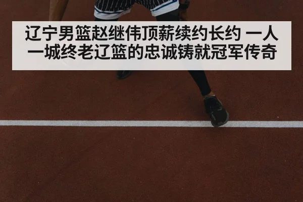 辽宁男篮赵继伟顶薪续约长约 一人一城终老辽篮的忠诚铸就冠军传奇