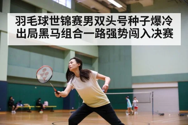 羽毛球世锦赛男双头号种子爆冷出局黑马组合一路强势闯入决赛