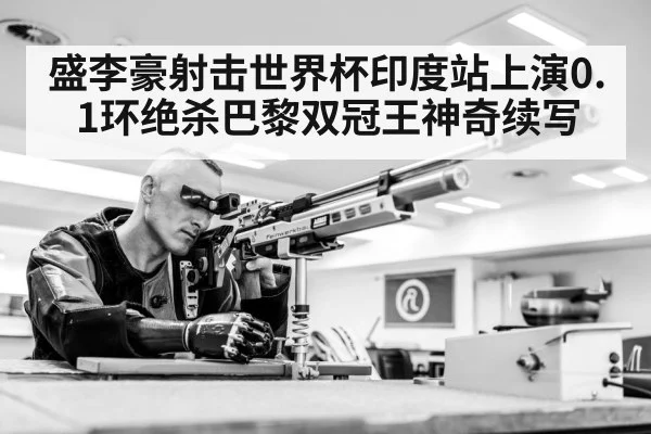 盛李豪射击世界杯印度站上演0.1环绝杀巴黎双冠王神奇续写