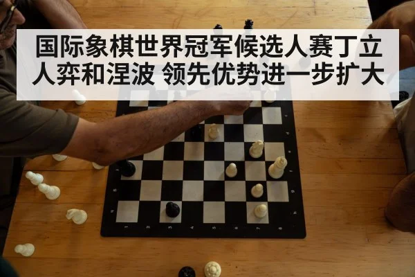 国际象棋世界冠军候选人赛丁立人弈和涅波 领先优势进一步扩大