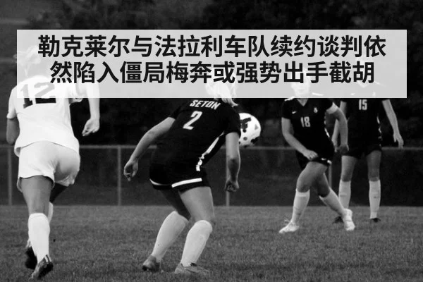 勒克莱尔与法拉利车队续约谈判依然陷入僵局梅奔或强势出手截胡